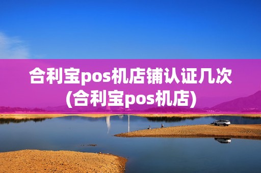 合利宝pos机店铺认证几次(合利宝pos机店)