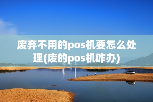 废弃不用的pos机要怎么处理(废的pos机咋办)