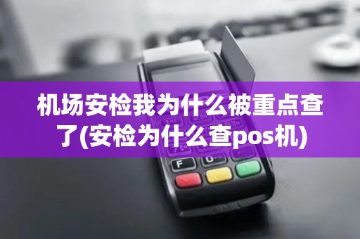 机场安检我为什么被重点查了(安检为什么查pos机)