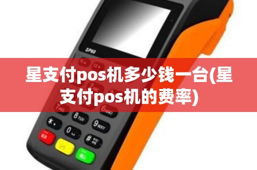 星支付pos机多少钱一台(星支付pos机的费率)