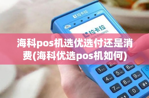 海科pos机选优选付还是消费(海科优选pos机如何)