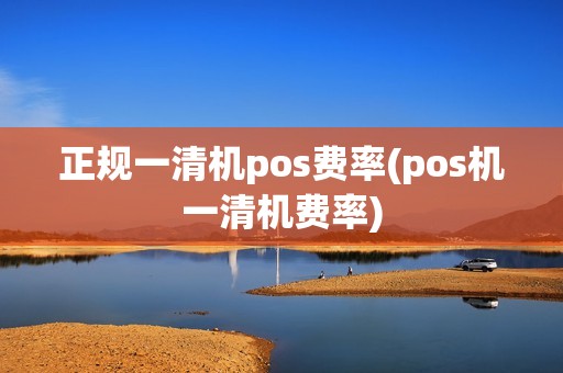正规一清机pos费率(pos机一清机费率)