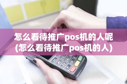 怎么看待推广pos机的人呢(怎么看待推广pos机的人)