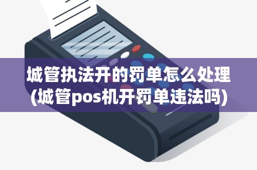 城管执法开的罚单怎么处理(城管pos机开罚单违法吗)