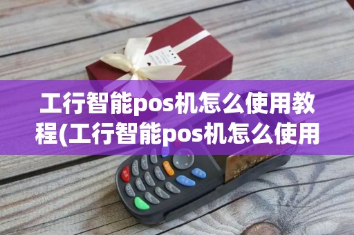 工行智能pos机怎么使用教程(工行智能pos机怎么使用)