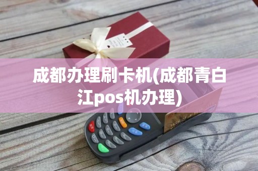 成都办理刷卡机(成都青白江pos机办理)