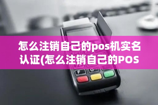 怎么注销自己的pos机实名认证(怎么注销自己的POS机)