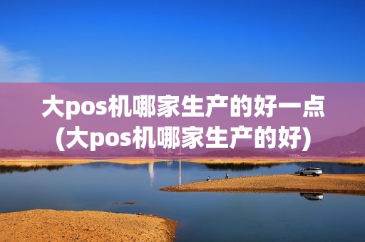 大pos机哪家生产的好一点(大pos机哪家生产的好)