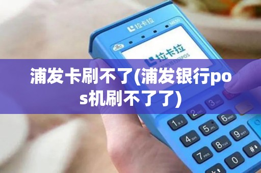 浦发卡刷不了(浦发银行pos机刷不了了)