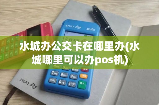 水城办公交卡在哪里办(水城哪里可以办pos机)