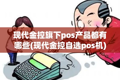 现代金控旗下pos产品都有哪些(现代金控自选pos机)