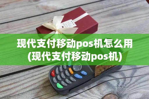 现代支付移动pos机怎么用(现代支付移动pos机)
