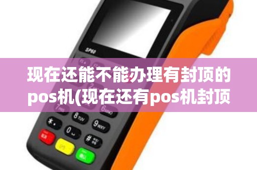 现在还能不能办理有封顶的pos机(现在还有pos机封顶)