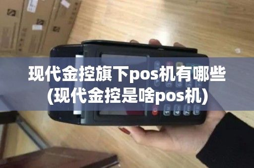现代金控旗下pos机有哪些(现代金控是啥pos机)