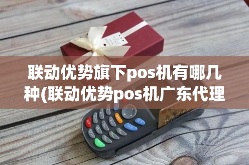 联动优势旗下pos机有哪几种(联动优势pos机广东代理)