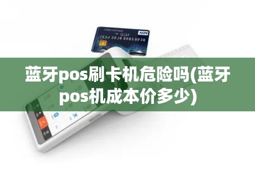 蓝牙pos刷卡机危险吗(蓝牙pos机成本价多少)