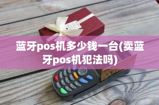 蓝牙pos机多少钱一台(卖蓝牙pos机犯法吗)