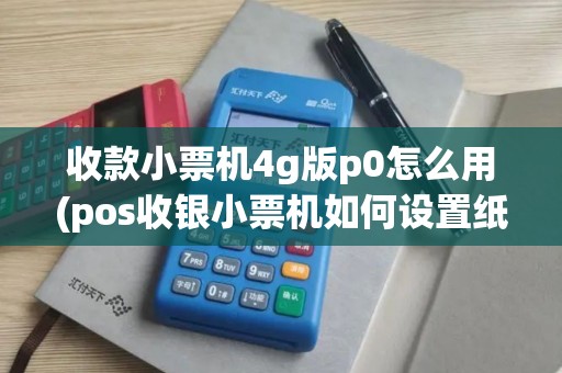 收款小票机4g版p0怎么用(pos收银小票机如何设置纸张)