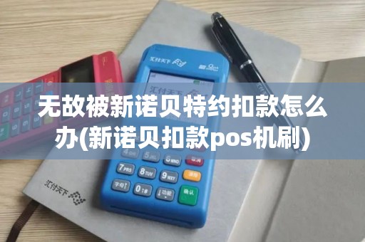 无故被新诺贝特约扣款怎么办(新诺贝扣款pos机刷)
