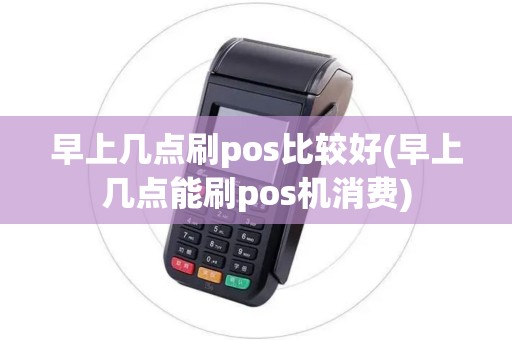 早上几点刷pos比较好(早上几点能刷pos机消费)