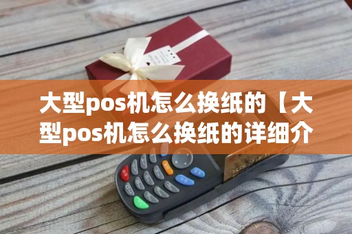 大型pos机怎么换纸的【大型pos机怎么换纸的详细介绍】 大型pos机怎么换纸的【大型pos机怎么换纸的详细介绍】
