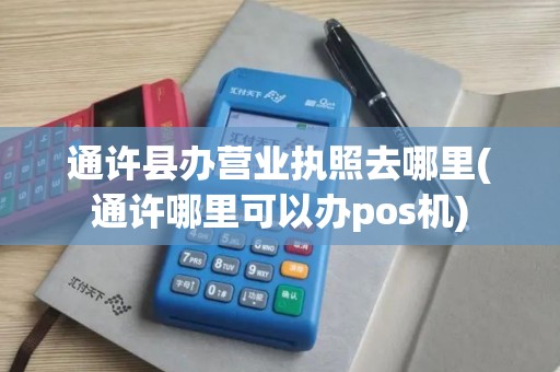 通许县办营业执照去哪里(通许哪里可以办pos机)