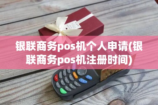 银联商务pos机个人申请(银联商务pos机注册时间)