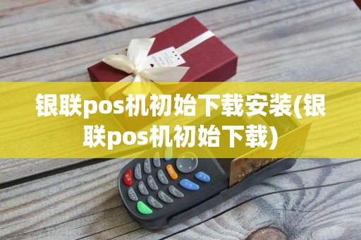 银联pos机初始下载安装(银联pos机初始下载)