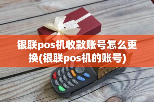 银联pos机收款账号怎么更换(银联pos机的账号)
