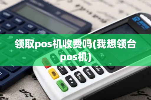 领取pos机收费吗(我想领台pos机) 领取pos机收费吗(我想领台pos机)