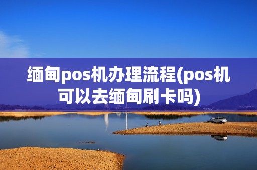 缅甸pos机办理流程(pos机可以去缅甸刷卡吗)