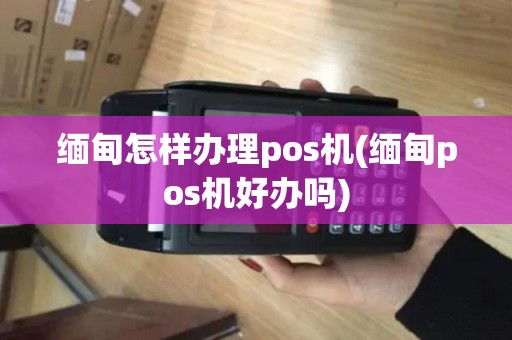 缅甸怎样办理pos机(缅甸pos机好办吗)