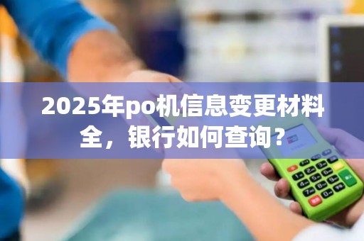 2025年po机信息变更材料全，银行如何查询？