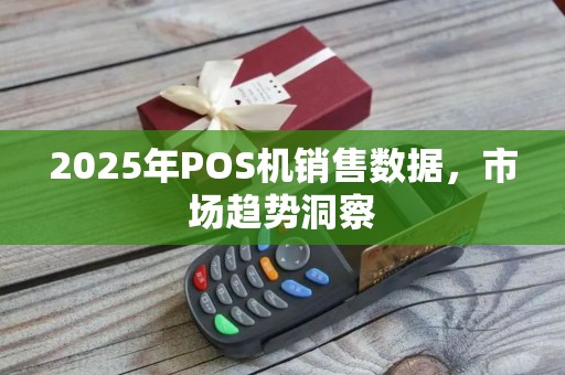 2025年POS机销售数据,市场趋势洞察 2025年POS机销售数据,市场趋势洞察