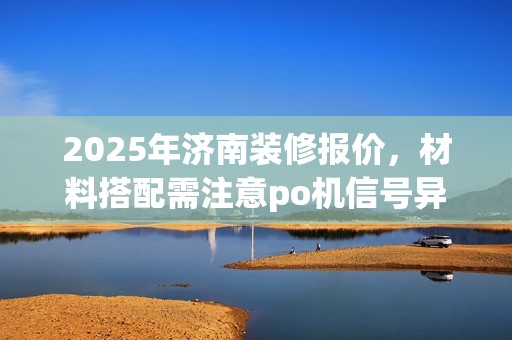 2025年济南装修报价，材料搭配需注意po机信号异常处理