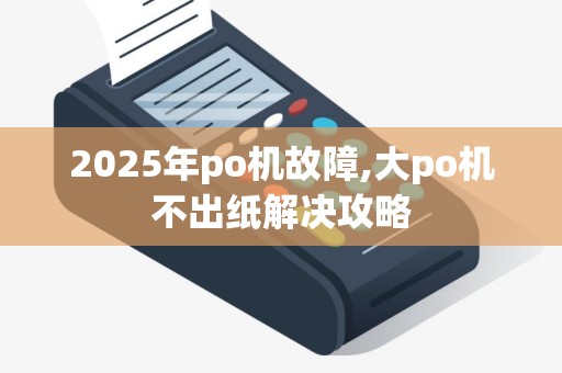 2025年po机故障,大po机不出纸解决攻略 2025年po机故障,大po机不出纸解决攻略