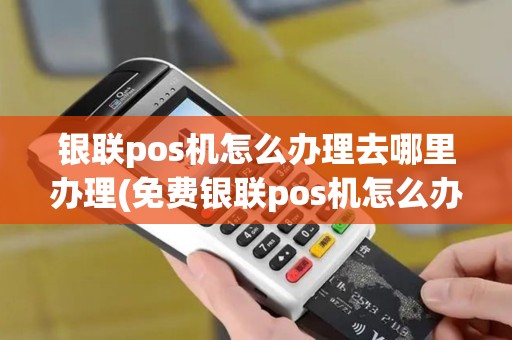 银联pos机怎么办理去哪里办理(免费银联pos机怎么办理)