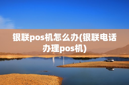 银联pos机怎么办(银联电话办理pos机)