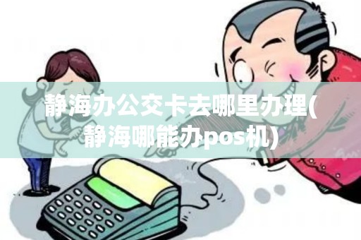 静海办公交卡去哪里办理(静海哪能办pos机)