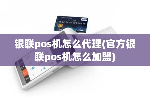银联pos机怎么代理(官方银联pos机怎么加盟)