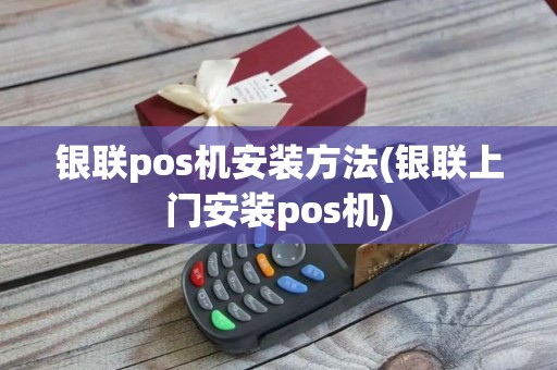 银联pos机安装方法(银联上门安装pos机)