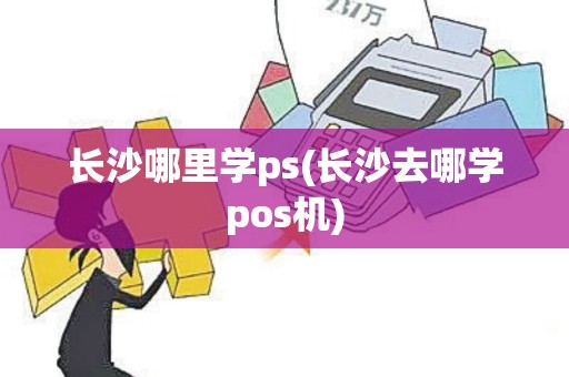 长沙哪里学ps(长沙去哪学pos机)