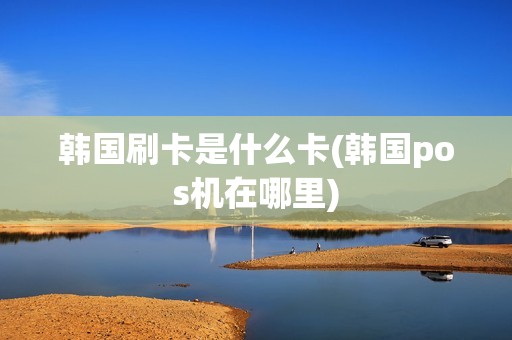 韩国刷卡是什么卡(韩国pos机在哪里)
