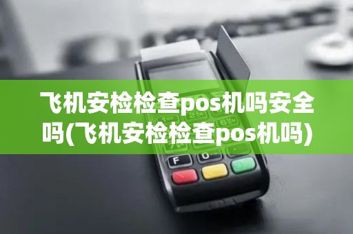 飞机安检检查pos机吗安全吗(飞机安检检查pos机吗)