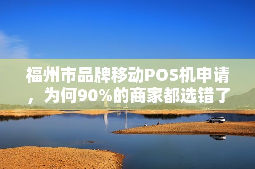 福州市品牌移动POS机申请，为何90%的商家都选错了？揭秘3大避坑指南！
