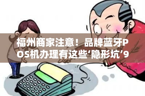 福州商家注意！品牌蓝牙POS机办理有这些‘隐形坑’90%的人都中招了？