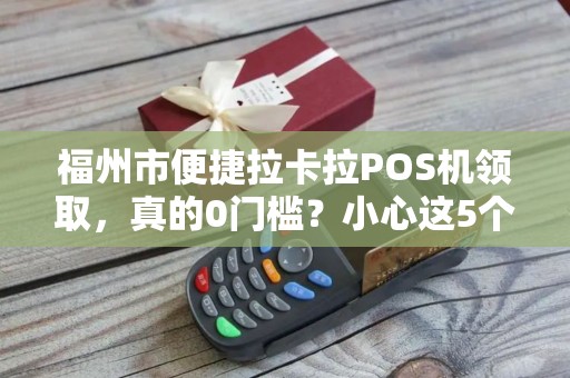 福州市便捷拉卡拉POS机领取，真的0门槛？小心这5个隐藏套路！