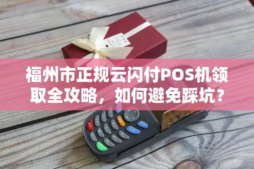 福州市正规云闪付POS机领取全攻略，如何避免踩坑？