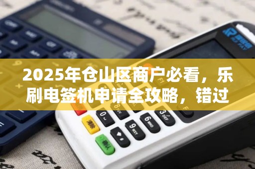 2025年仓山区商户必看，乐刷电签机申请全攻略，错过再等一年？
