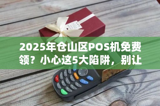 2025年仓山区POS机免费领？小心这5大陷阱，别让‘秒到’变‘骗到’